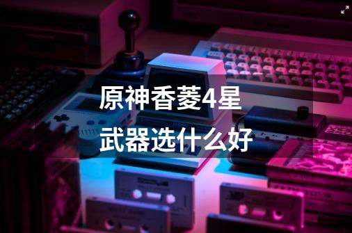 原神香菱4星武器选什么好-第1张-游戏信息-龙启网