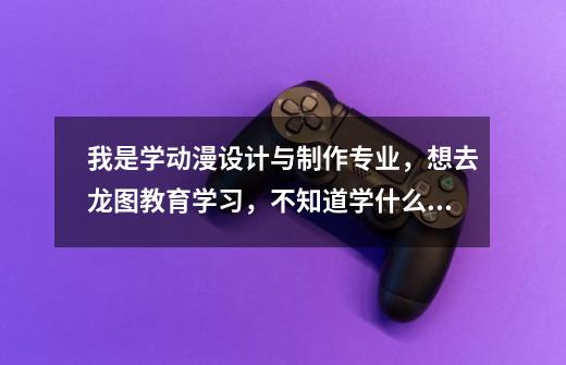 我是学动漫设计与制作专业,想去龙图教育学习,不知道学什么好,有谁知道龙图教育有什么专业-第1张-游戏信息-龙启网