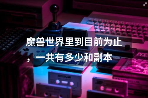 魔兽世界里到目前为止,一共有多少和副本-第1张-游戏信息-龙启网