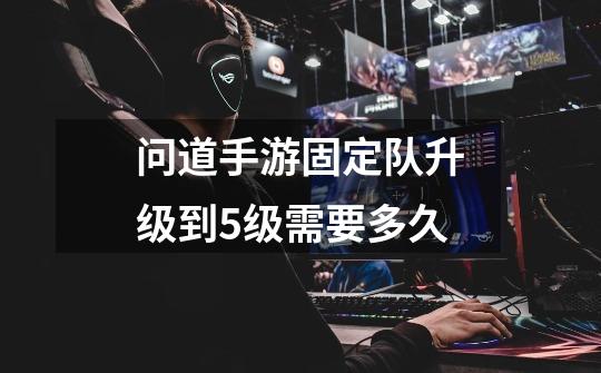 问道手游固定队升级到5级需要多久-第1张-游戏信息-龙启网