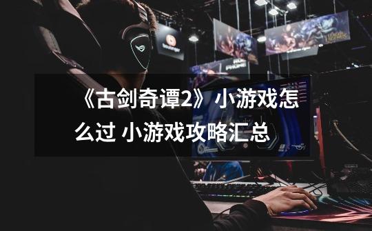 《古剑奇谭2》小游戏怎么过 小游戏攻略汇总-第1张-游戏信息-龙启网