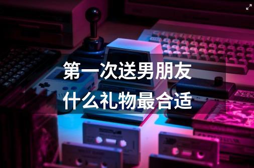 第一次送男朋友什么礼物最合适-第1张-游戏信息-龙启网