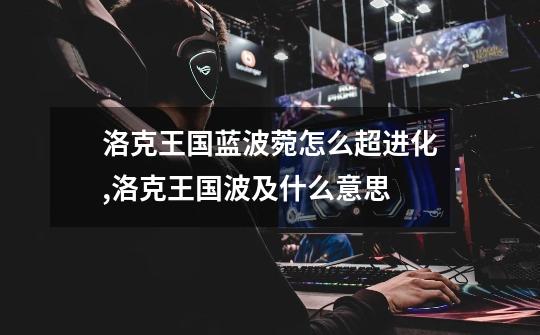洛克王国蓝波菀怎么超进化,洛克王国波及什么意思-第1张-游戏信息-龙启网