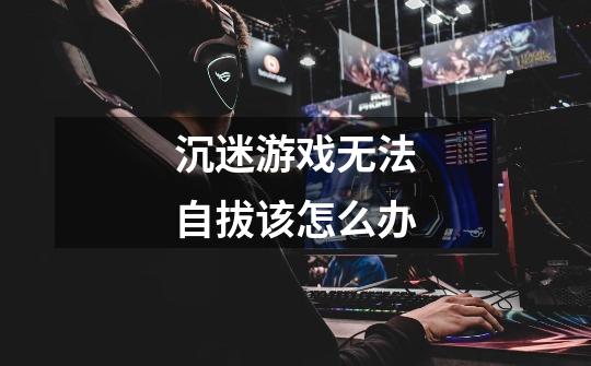 沉迷游戏无法自拔该怎么办-第1张-游戏信息-龙启网