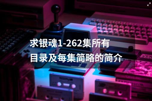 求银魂1-262集所有目录及每集简略的简介-第1张-游戏信息-龙启网