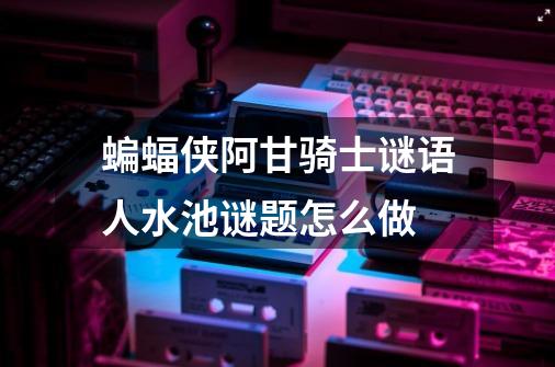 蝙蝠侠阿甘骑士谜语人水池谜题怎么做-第1张-游戏信息-龙启网