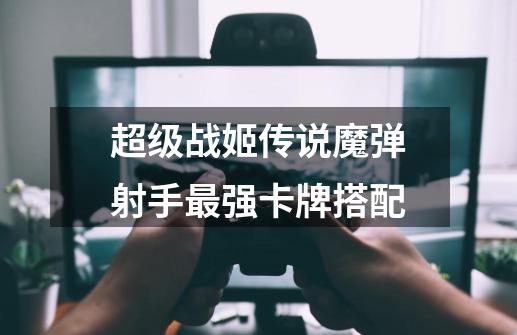 超级战姬传说魔弹射手最强卡牌搭配-第1张-游戏信息-龙启网