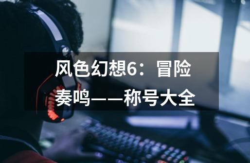 风色幻想6:冒险奏鸣——称号大全-第1张-游戏信息-龙启网