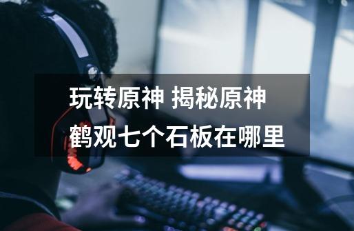 玩转原神 揭秘原神鹤观七个石板在哪里-第1张-游戏信息-龙启网