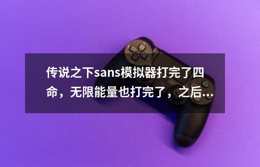 传说之下sans模拟器打完了四命,无限能量也打完了,之后干什么,全然不信怎么解锁,鱼姐怎么几-第1张-游戏信息-龙启网