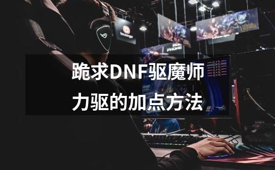 跪求DNF驱魔师力驱的加点方法-第1张-游戏信息-龙启网