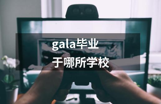 gala毕业于哪所学校-第1张-游戏信息-龙启网