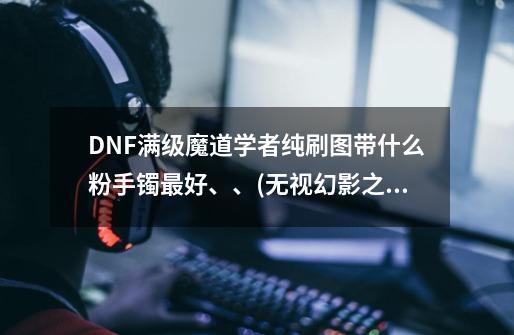 DNF满级魔道学者纯刷图带什么粉手镯最好、、(无视幻影之灵）-第1张-游戏信息-龙启网