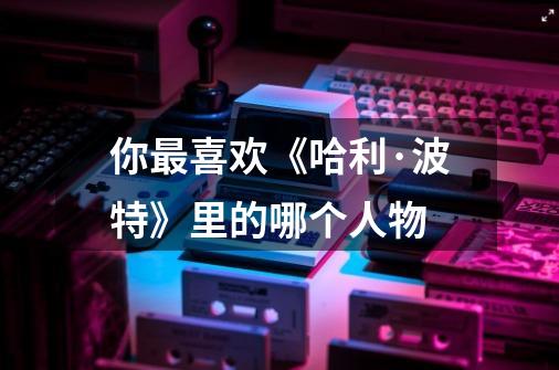 你最喜欢《哈利·波特》里的哪个人物-第1张-游戏信息-龙启网