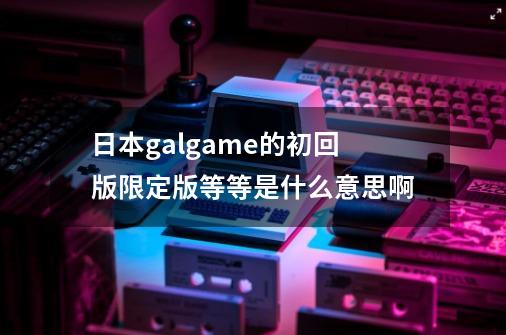 日本galgame的初回版限定版等等是什么意思啊-第1张-游戏信息-龙启网