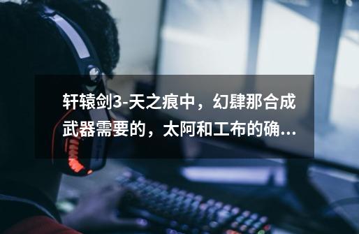 轩辕剑3-天之痕中,幻肆那合成武器需要的,太阿和工布的确切位置在哪-第1张-游戏信息-龙启网