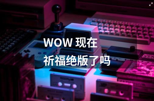 WOW 现在祈福绝版了吗-第1张-游戏信息-龙启网