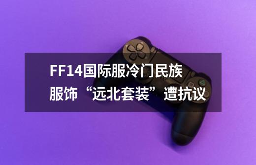 FF14国际服冷门民族服饰“远北套装”遭抗议-第1张-游戏信息-龙启网