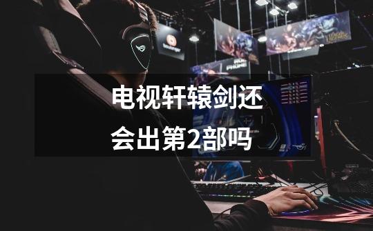 电视轩辕剑还会出第2部吗-第1张-游戏信息-龙启网