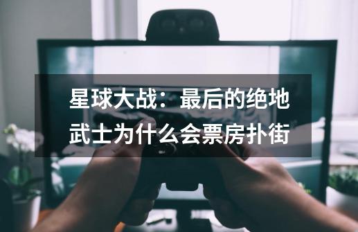 星球大战:最后的绝地武士为什么会票房扑街-第1张-游戏信息-龙启网