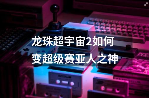 龙珠超宇宙2如何变超级赛亚人之神-第1张-游戏信息-龙启网