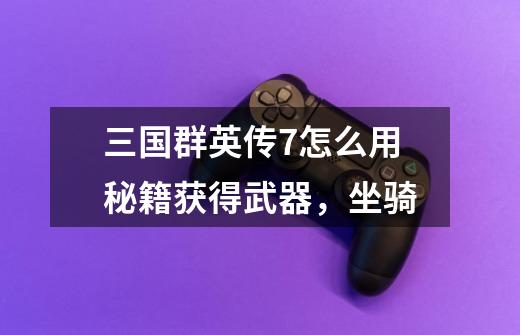 三国群英传7怎么用秘籍获得武器,坐骑-第1张-游戏信息-龙启网