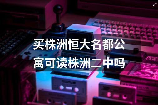 买株洲恒大名都公寓可读株洲二中吗-第1张-游戏信息-龙启网