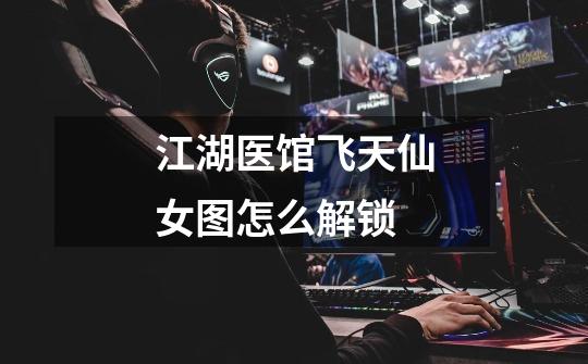 江湖医馆飞天仙女图怎么解锁-第1张-游戏信息-龙启网