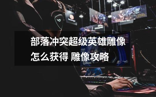 部落冲突超级英雄雕像怎么获得 雕像攻略-第1张-游戏信息-龙启网