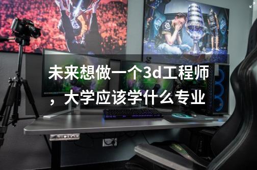 未来想做一个3d工程师,大学应该学什么专业-第1张-游戏信息-龙启网