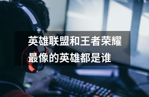 英雄联盟和王者荣耀最像的英雄都是谁-第1张-游戏信息-龙启网