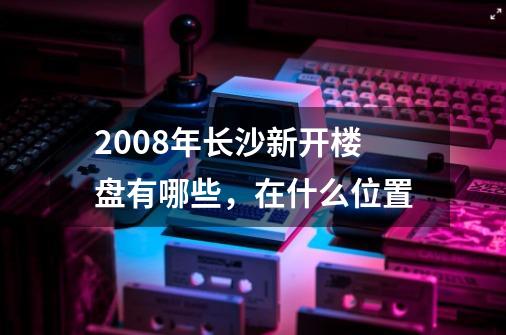 2008年长沙新开楼盘有哪些,在什么位置-第1张-游戏信息-龙启网