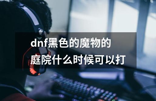 dnf黑色的魔物的庭院什么时候可以打-第1张-游戏信息-龙启网