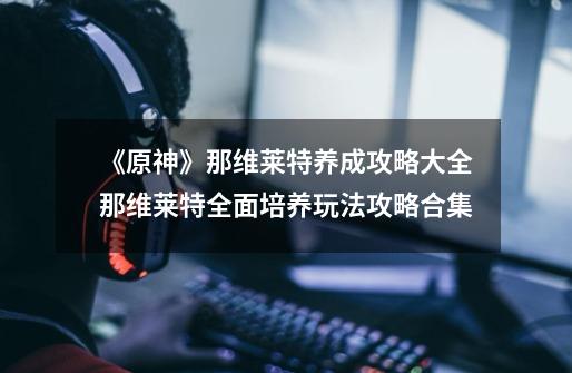 《原神》那维莱特养成攻略大全那维莱特全面培养玩法攻略合集-第1张-游戏信息-龙启网