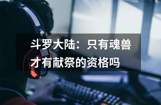 斗罗大陆:只有魂兽才有献祭的资格吗-第1张-游戏信息-龙启网