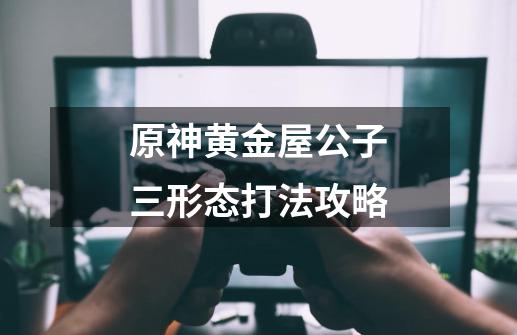 原神黄金屋公子三形态打法攻略-第1张-游戏信息-龙启网