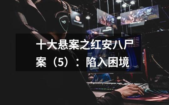 十大悬案之红安八尸案(5):陷入困境-第1张-游戏信息-龙启网