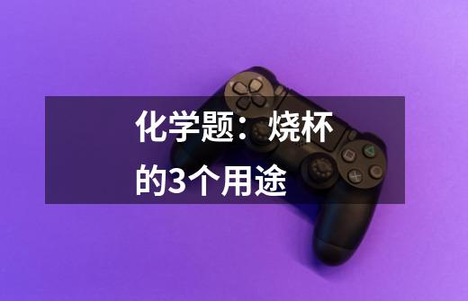 化学题：烧杯的3个用途-第1张-游戏信息-龙启网