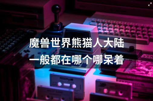魔兽世界熊猫人大陆一般都在哪个哪呆着-第1张-游戏信息-龙启网