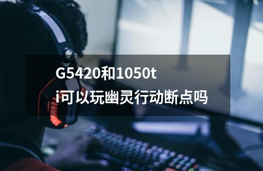 G5420和1050ti可以玩幽灵行动断点吗-第1张-游戏信息-龙启网