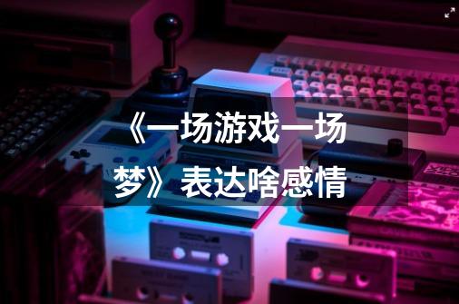 《一场游戏一场梦》表达啥感情-第1张-游戏信息-龙启网