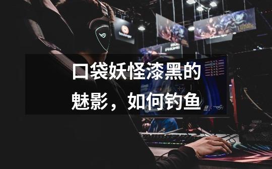 口袋妖怪漆黑的魅影，如何钓鱼-第1张-游戏信息-龙启网