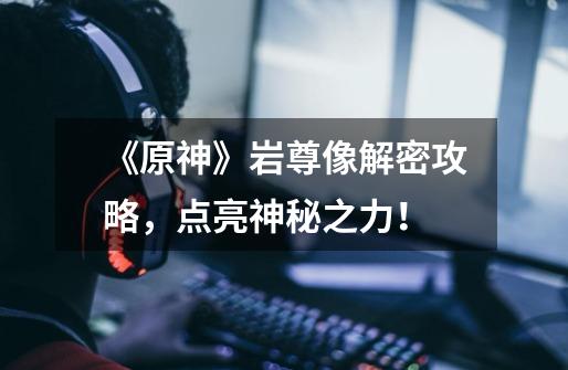 《原神》岩尊像解密攻略,点亮神秘之力!-第1张-游戏信息-龙启网