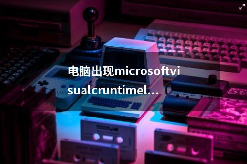 电脑出现microsoftvisualcruntimelibrary怎么办-第1张-游戏信息-龙启网