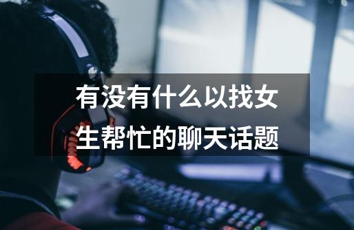 有没有什么以找女生帮忙的聊天话题-第1张-游戏信息-龙启网