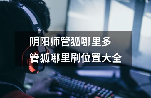 阴阳师管狐哪里多 管狐哪里刷位置大全-第1张-游戏信息-龙启网