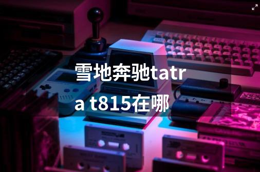 雪地奔驰tatra t815在哪-第1张-游戏信息-龙启网