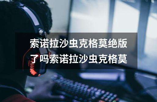 索诺拉沙虫克格莫绝版了吗索诺拉沙虫克格莫-第1张-游戏信息-龙启网