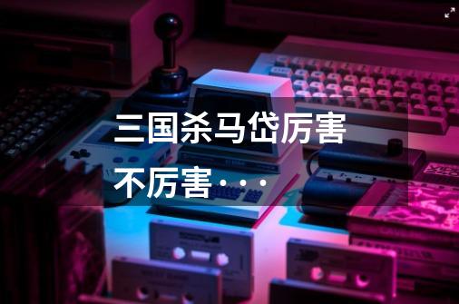 三国杀马岱厉害不厉害···-第1张-游戏信息-龙启网