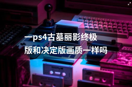 一ps4古墓丽影终极版和决定版画质一样吗-第1张-游戏信息-龙启网
